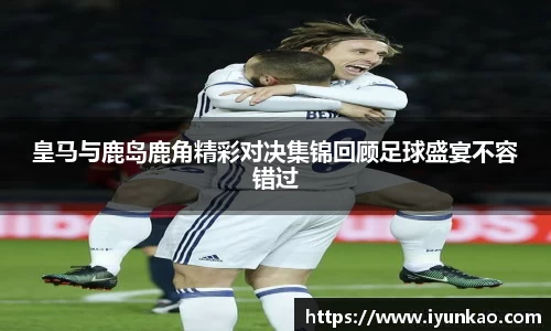 皇马与鹿岛鹿角精彩对决集锦回顾足球盛宴不容错过